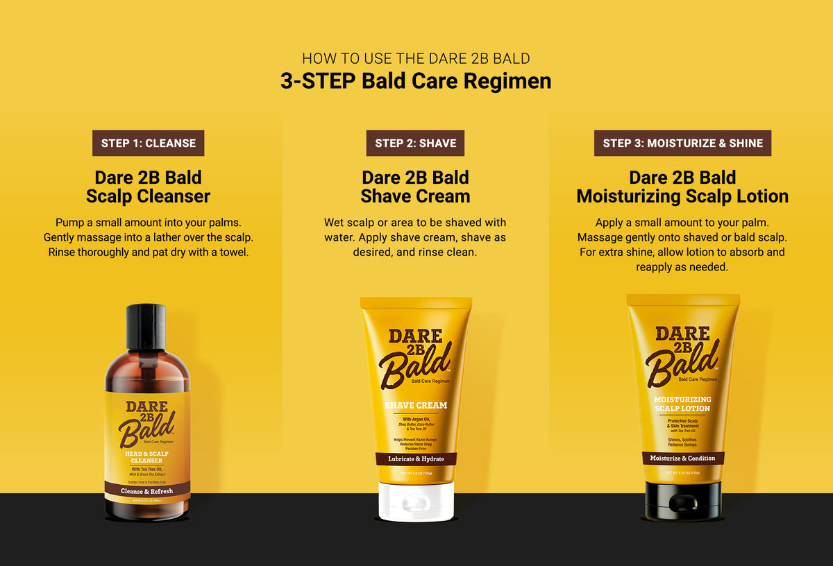 Dare 2B Bald hair care products with a step-by-step guide on a yellow background.
Step 1: Cleanse: Dare 2B Blad Scalp Cleanser. Pump a small amount into your palms. Gently massage into a lather over the scalp. Rinse thoroughly and pat dry with a towel.
Step 2: Shave: Dare 2B Blad Shave Cream. Wet scalp or area to be shaved with water. Apply shave cream, shave as desired, and rinse clean.
Step 3: Moisturize & Shine: Dare 2B Bald Moisturizing Scalp Lotion. Apply a small amount to your palm. Massage gently.