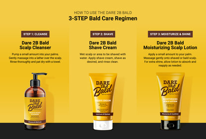 Dare 2B Bald hair care products with a step-by-step guide on a yellow background.

Step 1: Cleanse: Dare 2B Blad Scalp Cleanser. Pump a small amount into your palms. Gently massage into a lather over the scalp. Rinse thoroughly and pat dry with a towel.

Step 2: Shave: Dare 2B Blad Shave Cream. Wet scalp or area to be shaved with water. Apply shave cream, shave as desired, and rinse clean.

Step 3: Moisturize & Shine: Dare 2B Bald Moisturizing Scalp Lotion. Apply a small amount to your palm. Massage gently.